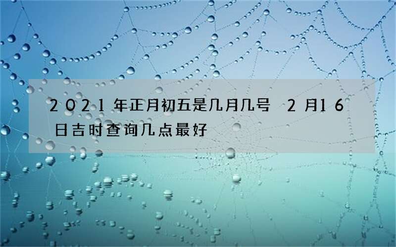 2021年正月初五是几月几号 2月16日吉时查询几点最好